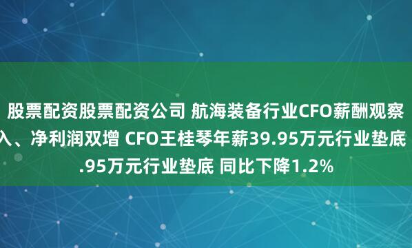 股票配资股票配资公司 航海装备行业CFO薪酬观察：亚星锚链收入、净利润双增 CFO王桂琴年薪39.95万元行业垫底 同比下降1.2%