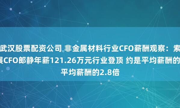 武汉股票配资公司 非金属材料行业CFO薪酬观察：索通发展CFO郎静年薪121.26万元行业登顶 约是平均薪酬的2.8倍