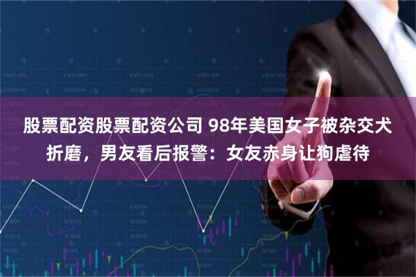 股票配资股票配资公司 98年美国女子被杂交犬折磨，男友看后报警：女友赤身让狗虐待