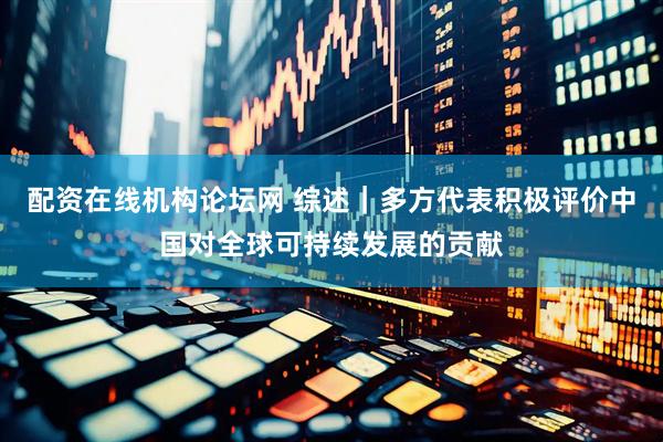 配资在线机构论坛网 综述｜多方代表积极评价中国对全球可持续发展的贡献