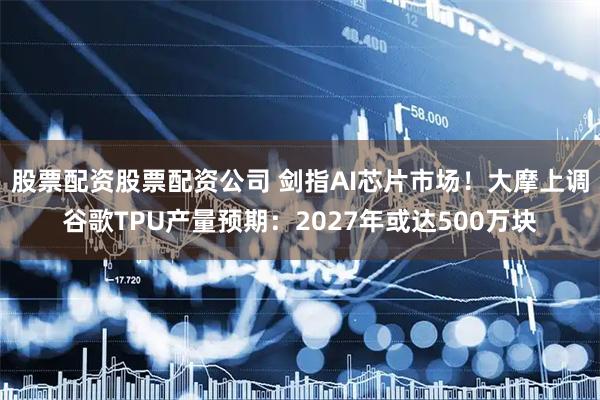 股票配资股票配资公司 剑指AI芯片市场！大摩上调谷歌TPU产量预期：2027年或达500万块