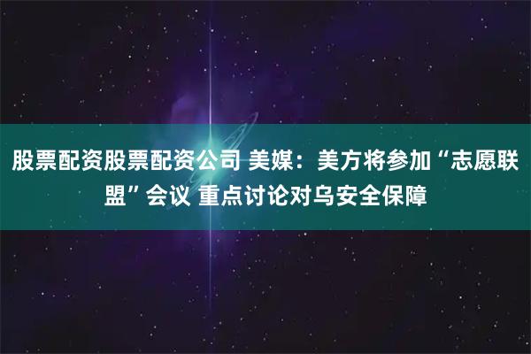 股票配资股票配资公司 美媒：美方将参加“志愿联盟”会议 重点讨论对乌安全保障