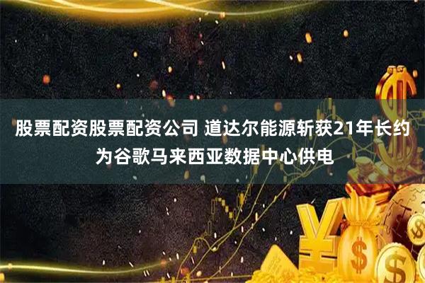 股票配资股票配资公司 道达尔能源斩获21年长约 为谷歌马来西亚数据中心供电