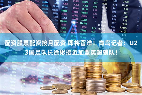 配资股票配资按月配资 即将留洋！青岛记者：U23国足队长徐彬接近加盟英超狼队！