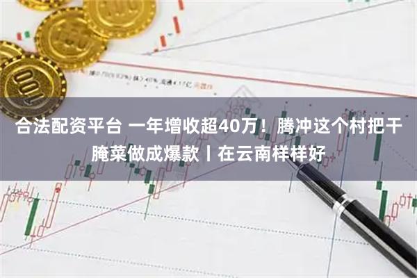 合法配资平台 一年增收超40万！腾冲这个村把干腌菜做成爆款丨在云南样样好