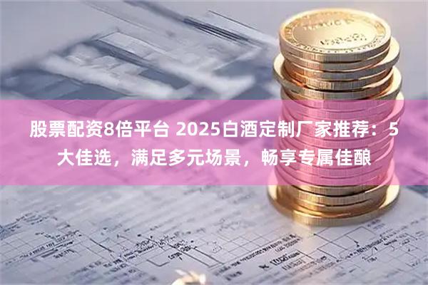 股票配资8倍平台 2025白酒定制厂家推荐：5大佳选，满足多元场景，畅享专属佳酿