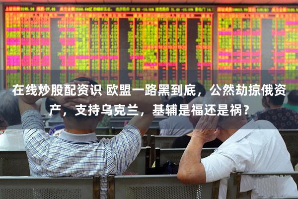 在线炒股配资识 欧盟一路黑到底，公然劫掠俄资产，支持乌克兰，基辅是福还是祸？