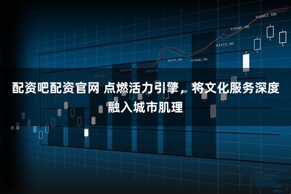 配资吧配资官网 点燃活力引擎，将文化服务深度融入城市肌理