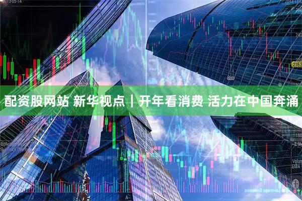 配资股网站 新华视点｜开年看消费 活力在中国奔涌