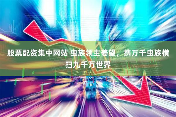 股票配资集中网站 虫族领主姜望，携万千虫族横扫九千万世界