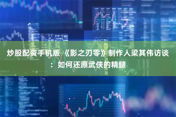 炒股配资手机版 《影之刃零》制作人梁其伟访谈：如何还原武侠的精髓