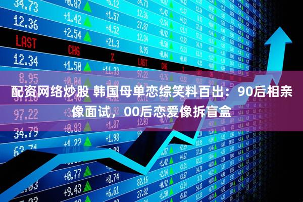 配资网络炒股 韩国母单恋综笑料百出：90后相亲像面试，00后恋爱像拆盲盒