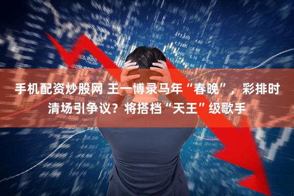 手机配资炒股网 王一博录马年“春晚”，彩排时清场引争议？将搭档“天王”级歌手