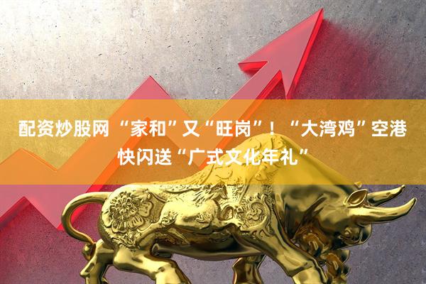 配资炒股网 “家和”又“旺岗”！“大湾鸡”空港快闪送“广式文化年礼”