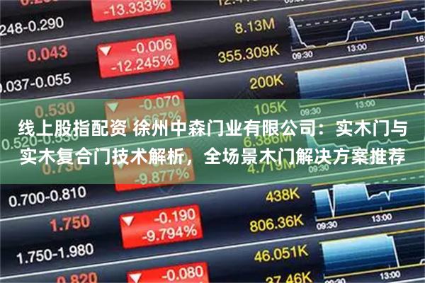 线上股指配资 徐州中森门业有限公司：实木门与实木复合门技术解析，全场景木门解决方案推荐