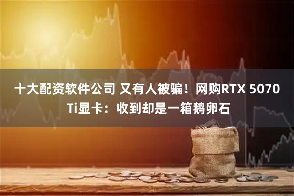 十大配资软件公司 又有人被骗！网购RTX 5070 Ti显卡：收到却是一箱鹅卵石