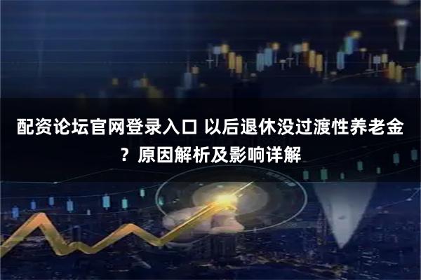 配资论坛官网登录入口 以后退休没过渡性养老金？原因解析及影响详解