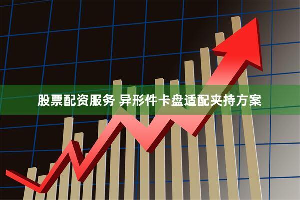 股票配资服务 异形件卡盘适配夹持方案