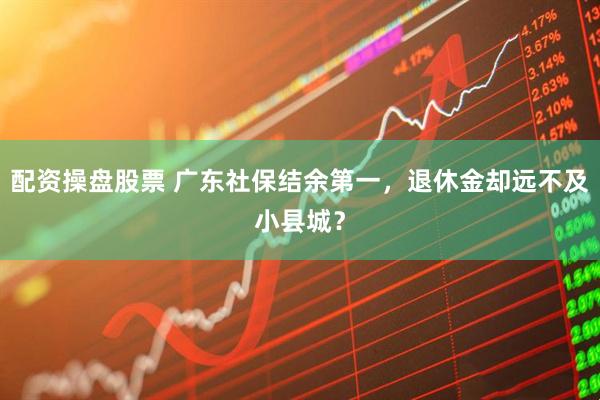 配资操盘股票 广东社保结余第一，退休金却远不及小县城？