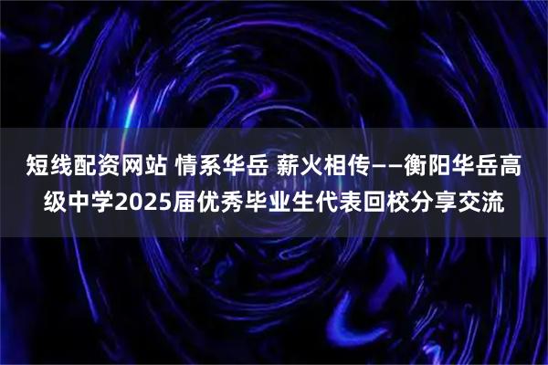 短线配资网站 情系华岳 薪火相传——衡阳华岳高级中学2025届优秀毕业生代表回校分享交流