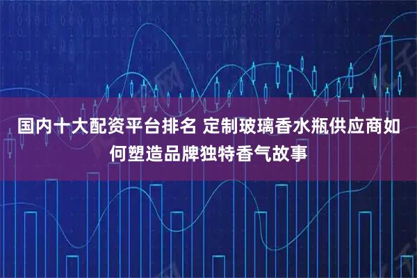 国内十大配资平台排名 定制玻璃香水瓶供应商如何塑造品牌独特香气故事