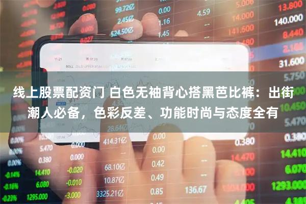 线上股票配资门 白色无袖背心搭黑芭比裤：出街潮人必备，色彩反差、功能时尚与态度全有