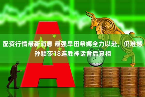 配资行情最新消息 最强早田希娜全力以赴，仍难撼孙颖莎18连胜神话背后真相