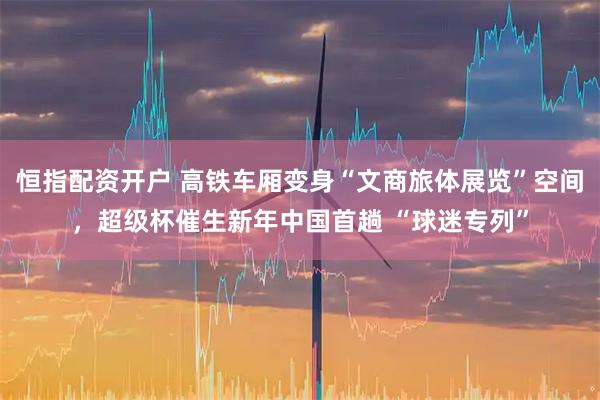 恒指配资开户 高铁车厢变身“文商旅体展览”空间，超级杯催生新年中国首趟 “球迷专列”