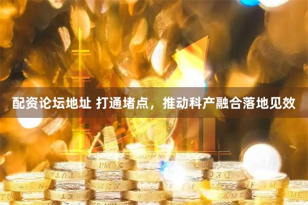 配资论坛地址 打通堵点，推动科产融合落地见效