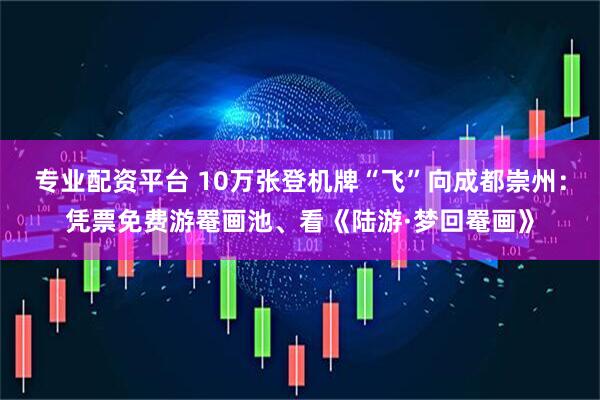 专业配资平台 10万张登机牌“飞”向成都崇州：凭票免费游罨画池、看《陆游·梦回罨画》