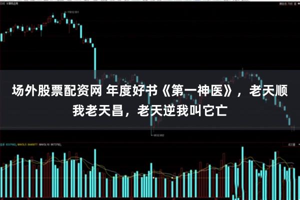 场外股票配资网 年度好书《第一神医》，老天顺我老天昌，老天逆我叫它亡