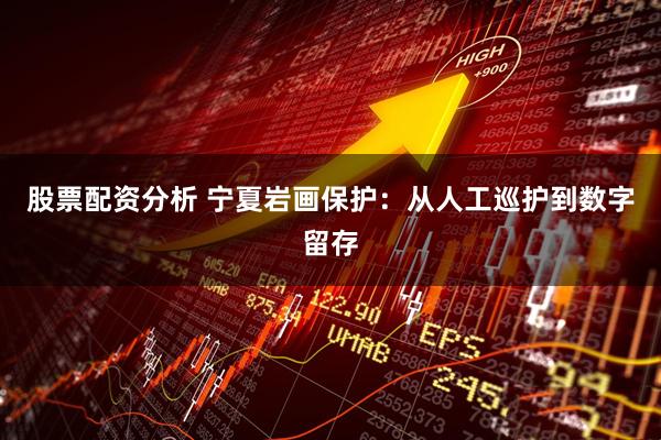 股票配资分析 宁夏岩画保护：从人工巡护到数字留存