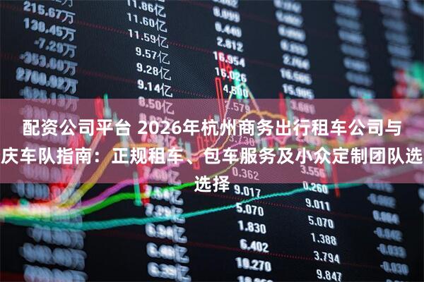 配资公司平台 2026年杭州商务出行租车公司与婚庆车队指南：正规租车、包车服务及小众定制团队选择