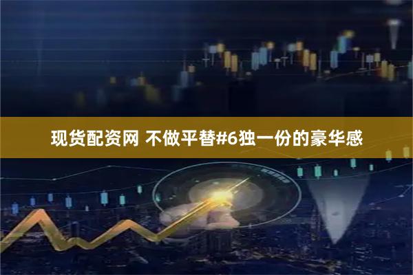 现货配资网 不做平替#6独一份的豪华感
