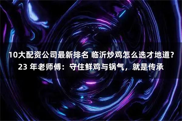 10大配资公司最新排名 临沂炒鸡怎么选才地道？23 年老师傅：守住鲜鸡与锅气，就是传承