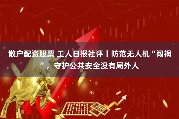 散户配资股票 工人日报社评丨防范无人机“闯祸”，守护公共安全没有局外人
